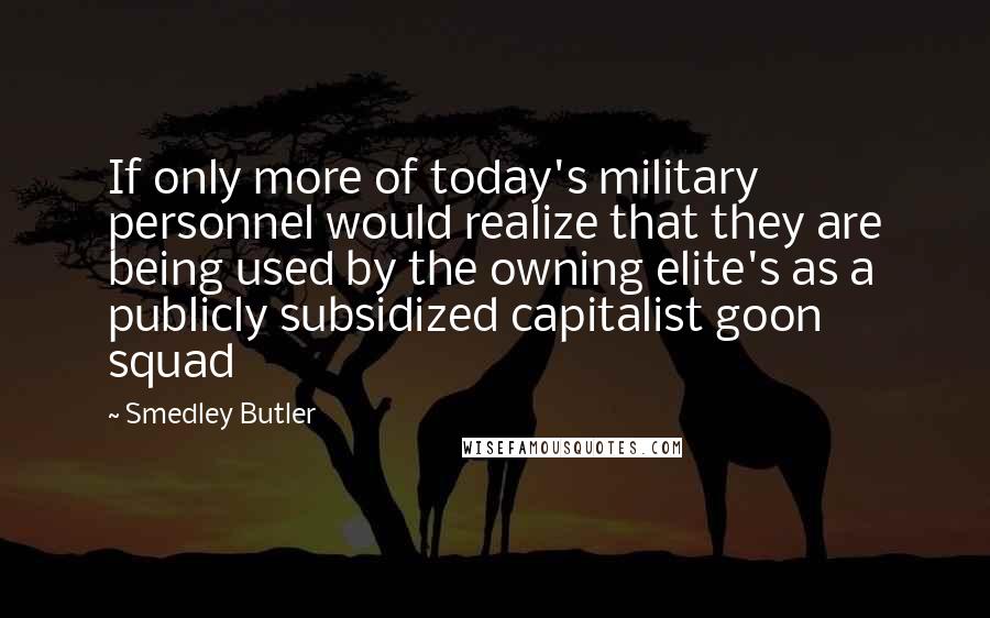 Smedley Butler Quotes: If only more of today's military personnel would realize that they are being used by the owning elite's as a publicly subsidized capitalist goon squad