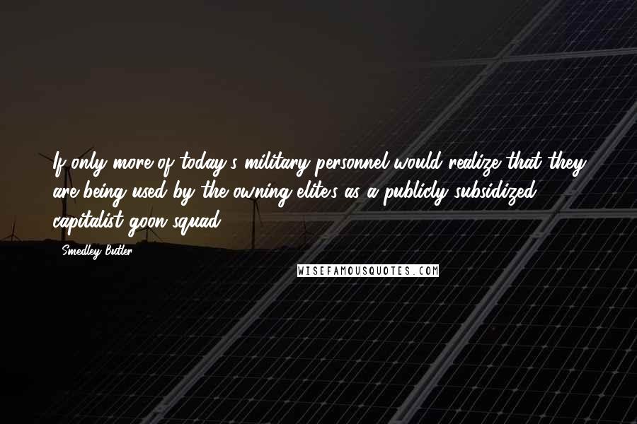 Smedley Butler Quotes: If only more of today's military personnel would realize that they are being used by the owning elite's as a publicly subsidized capitalist goon squad