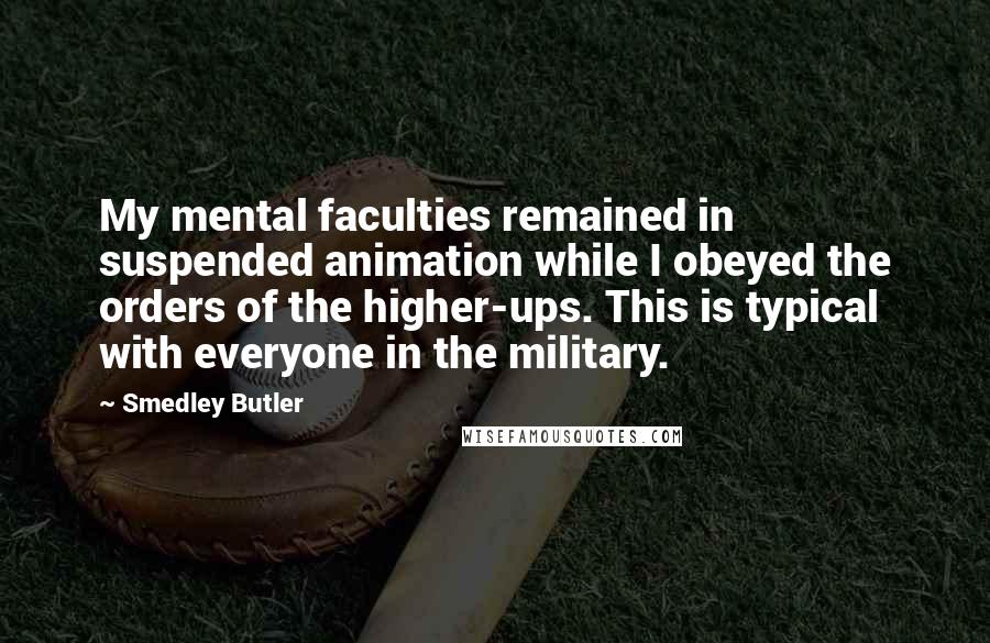 Smedley Butler Quotes: My mental faculties remained in suspended animation while I obeyed the orders of the higher-ups. This is typical with everyone in the military.