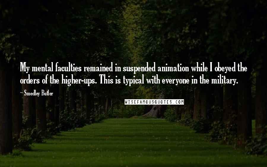 Smedley Butler Quotes: My mental faculties remained in suspended animation while I obeyed the orders of the higher-ups. This is typical with everyone in the military.