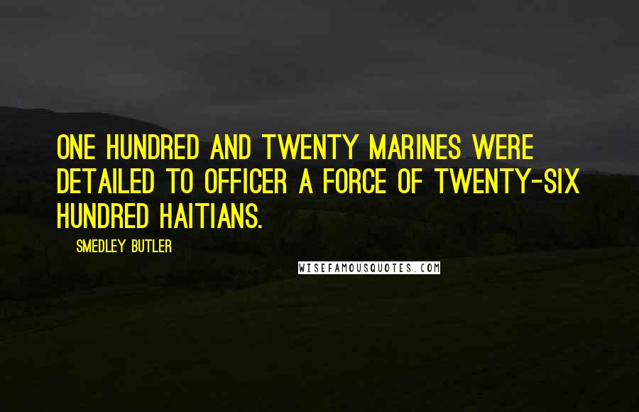 Smedley Butler Quotes: One hundred and twenty Marines were detailed to officer a force of twenty-six hundred Haitians.