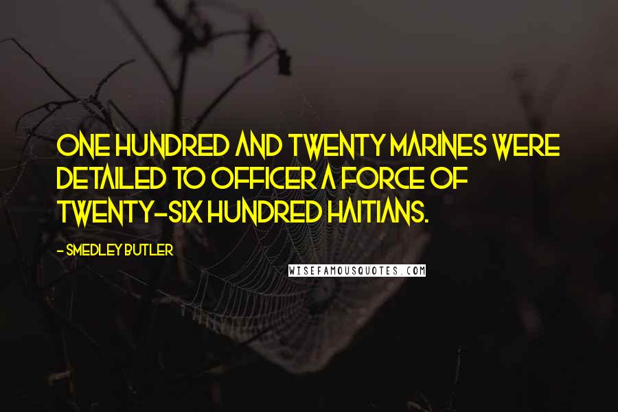 Smedley Butler Quotes: One hundred and twenty Marines were detailed to officer a force of twenty-six hundred Haitians.
