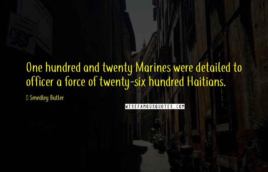 Smedley Butler Quotes: One hundred and twenty Marines were detailed to officer a force of twenty-six hundred Haitians.