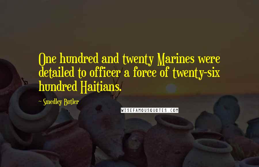 Smedley Butler Quotes: One hundred and twenty Marines were detailed to officer a force of twenty-six hundred Haitians.