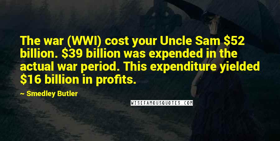 Smedley Butler Quotes: The war (WWI) cost your Uncle Sam $52 billion. $39 billion was expended in the actual war period. This expenditure yielded $16 billion in profits.