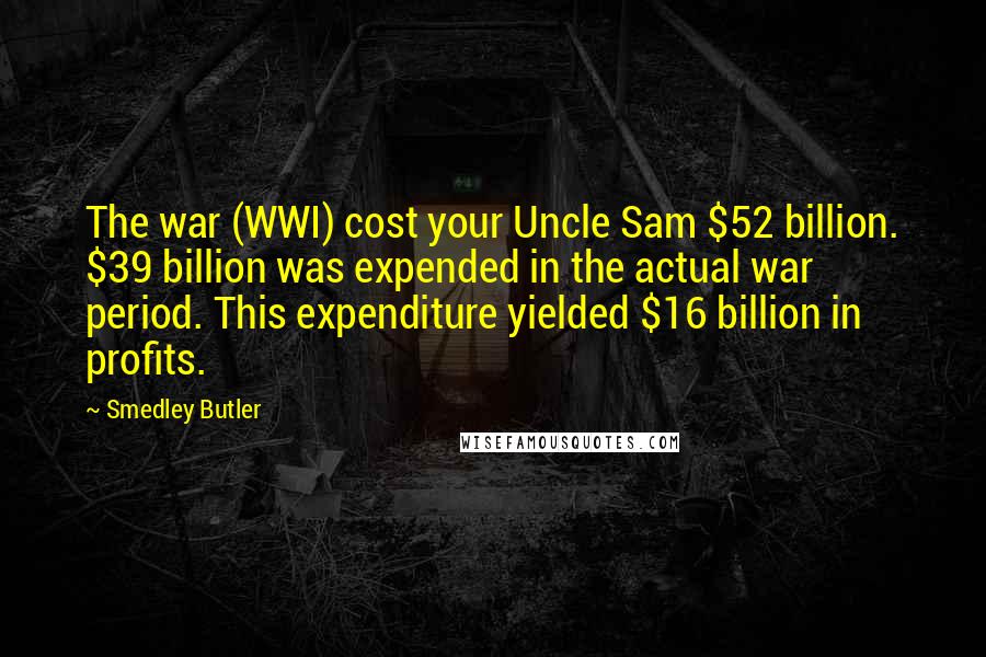 Smedley Butler Quotes: The war (WWI) cost your Uncle Sam $52 billion. $39 billion was expended in the actual war period. This expenditure yielded $16 billion in profits.