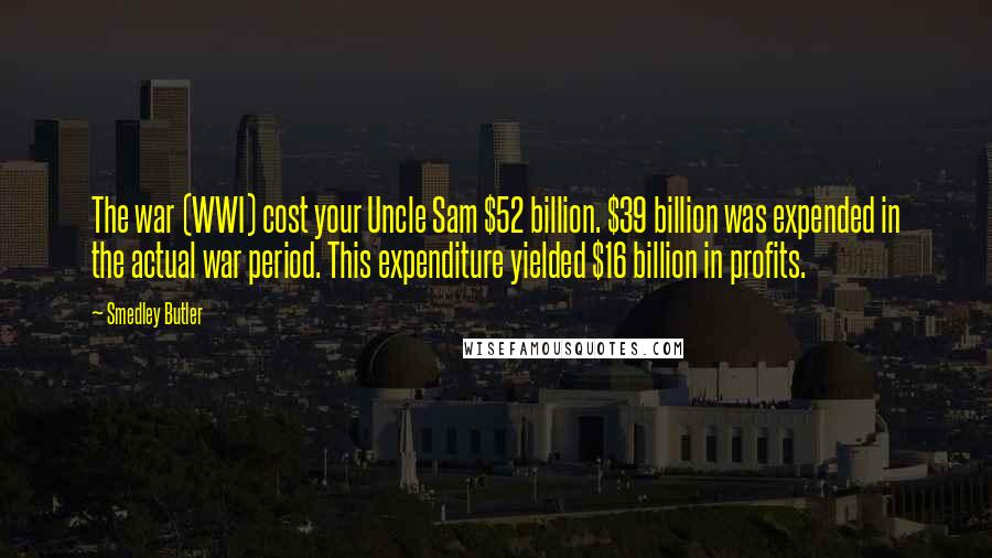 Smedley Butler Quotes: The war (WWI) cost your Uncle Sam $52 billion. $39 billion was expended in the actual war period. This expenditure yielded $16 billion in profits.