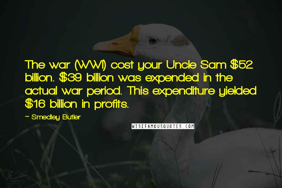 Smedley Butler Quotes: The war (WWI) cost your Uncle Sam $52 billion. $39 billion was expended in the actual war period. This expenditure yielded $16 billion in profits.