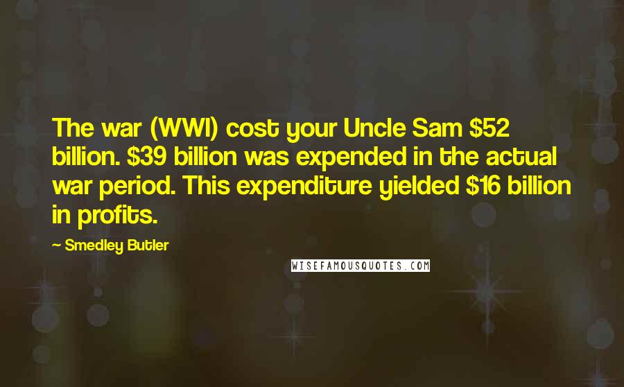 Smedley Butler Quotes: The war (WWI) cost your Uncle Sam $52 billion. $39 billion was expended in the actual war period. This expenditure yielded $16 billion in profits.