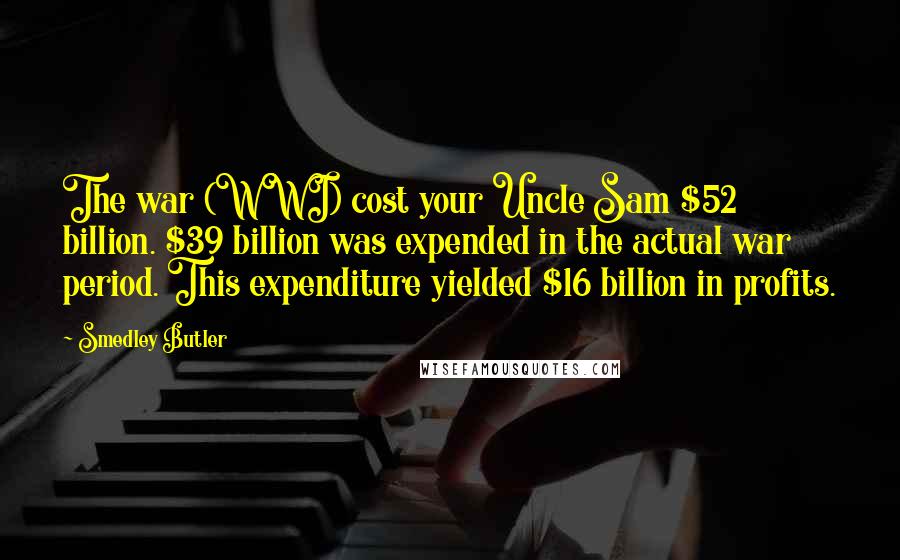 Smedley Butler Quotes: The war (WWI) cost your Uncle Sam $52 billion. $39 billion was expended in the actual war period. This expenditure yielded $16 billion in profits.