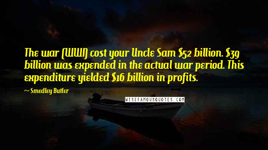 Smedley Butler Quotes: The war (WWI) cost your Uncle Sam $52 billion. $39 billion was expended in the actual war period. This expenditure yielded $16 billion in profits.