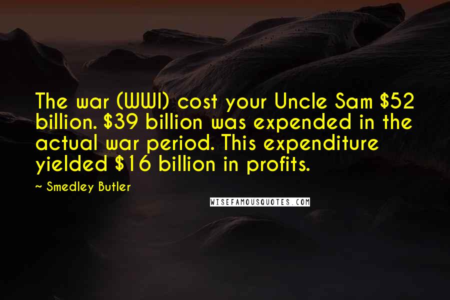 Smedley Butler Quotes: The war (WWI) cost your Uncle Sam $52 billion. $39 billion was expended in the actual war period. This expenditure yielded $16 billion in profits.