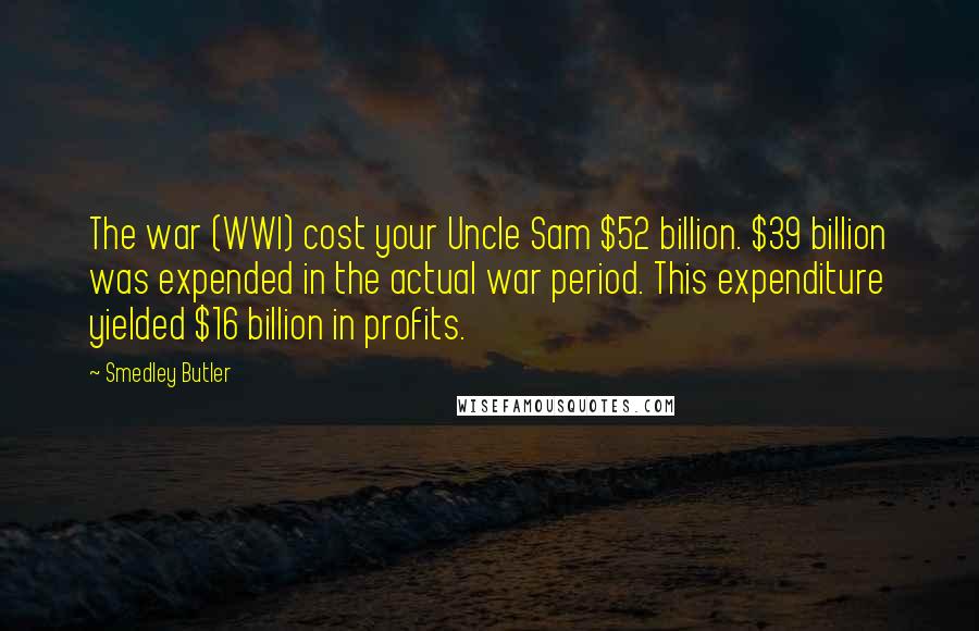 Smedley Butler Quotes: The war (WWI) cost your Uncle Sam $52 billion. $39 billion was expended in the actual war period. This expenditure yielded $16 billion in profits.