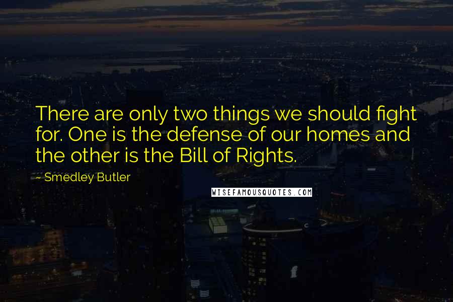Smedley Butler Quotes: There are only two things we should fight for. One is the defense of our homes and the other is the Bill of Rights.