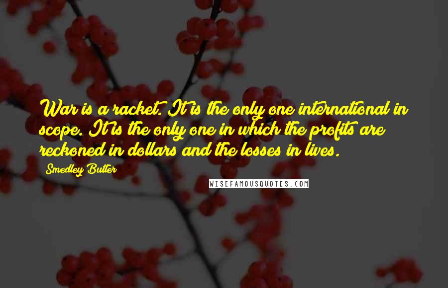 Smedley Butler Quotes: War is a racket. It is the only one international in scope. It is the only one in which the profits are reckoned in dollars and the losses in lives.