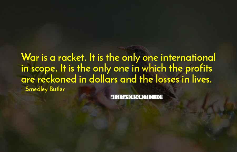 Smedley Butler Quotes: War is a racket. It is the only one international in scope. It is the only one in which the profits are reckoned in dollars and the losses in lives.