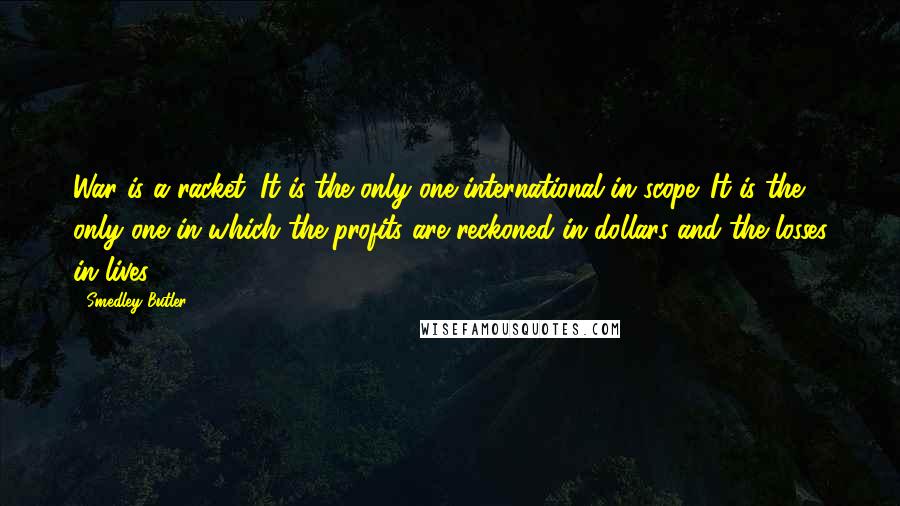 Smedley Butler Quotes: War is a racket. It is the only one international in scope. It is the only one in which the profits are reckoned in dollars and the losses in lives.