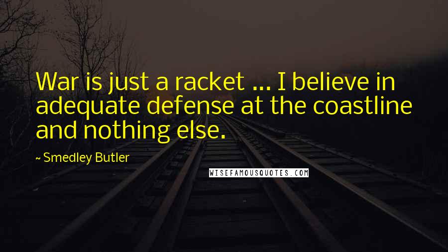 Smedley Butler Quotes: War is just a racket ... I believe in adequate defense at the coastline and nothing else.