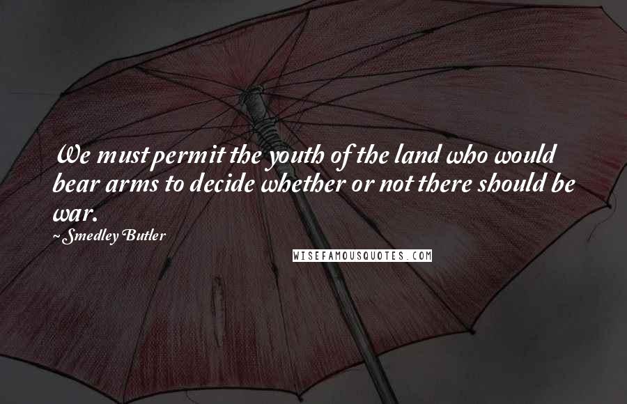Smedley Butler Quotes: We must permit the youth of the land who would bear arms to decide whether or not there should be war.