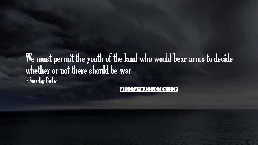 Smedley Butler Quotes: We must permit the youth of the land who would bear arms to decide whether or not there should be war.