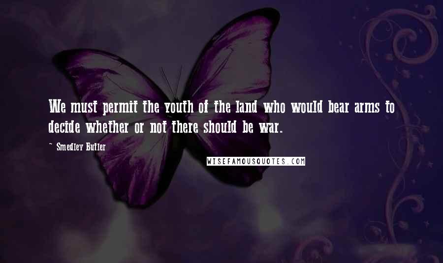 Smedley Butler Quotes: We must permit the youth of the land who would bear arms to decide whether or not there should be war.