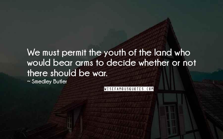 Smedley Butler Quotes: We must permit the youth of the land who would bear arms to decide whether or not there should be war.