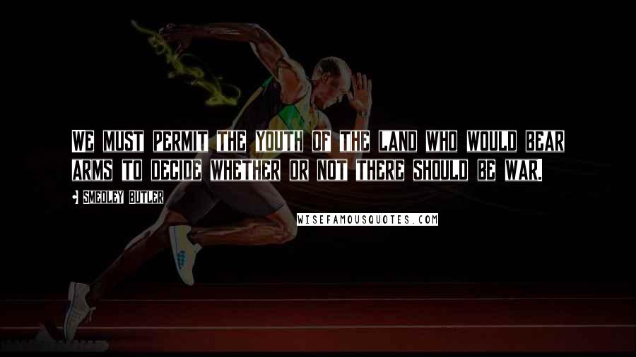 Smedley Butler Quotes: We must permit the youth of the land who would bear arms to decide whether or not there should be war.