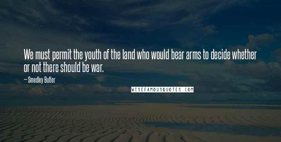 Smedley Butler Quotes: We must permit the youth of the land who would bear arms to decide whether or not there should be war.