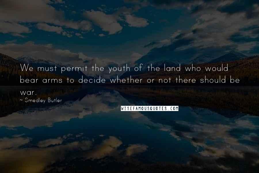 Smedley Butler Quotes: We must permit the youth of the land who would bear arms to decide whether or not there should be war.