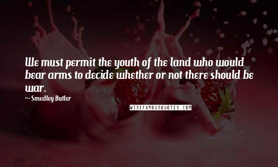 Smedley Butler Quotes: We must permit the youth of the land who would bear arms to decide whether or not there should be war.