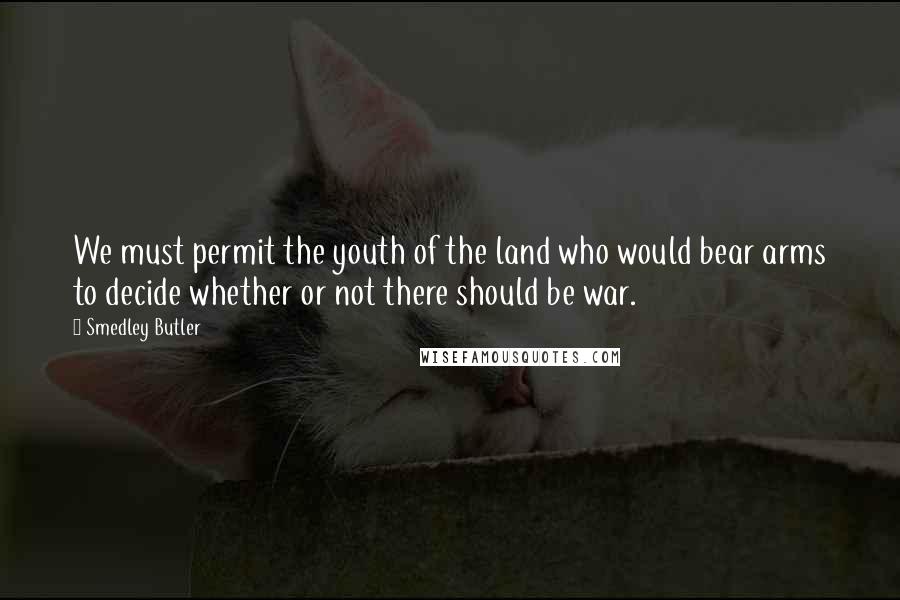 Smedley Butler Quotes: We must permit the youth of the land who would bear arms to decide whether or not there should be war.