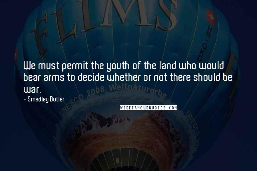 Smedley Butler Quotes: We must permit the youth of the land who would bear arms to decide whether or not there should be war.