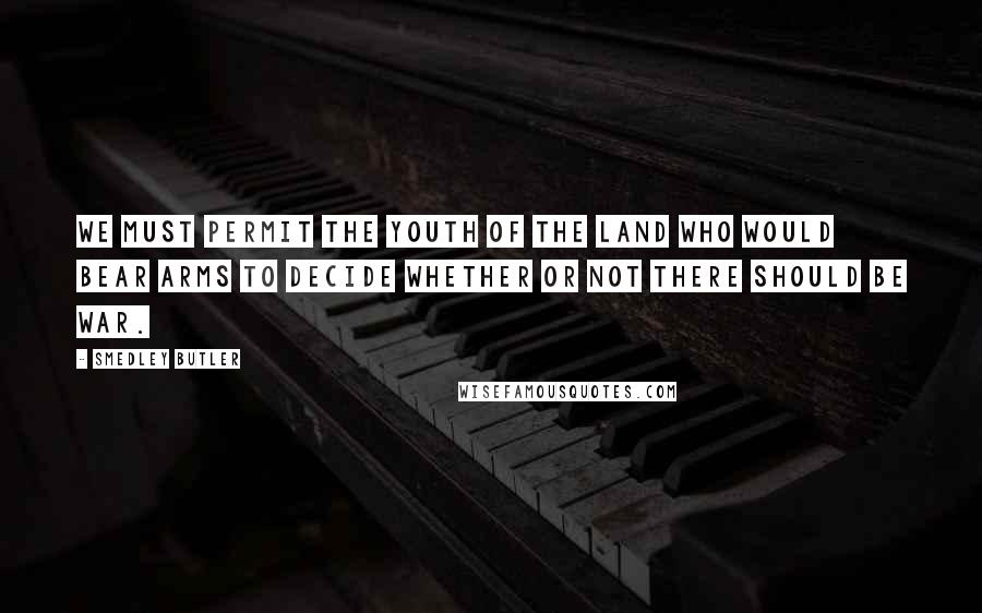 Smedley Butler Quotes: We must permit the youth of the land who would bear arms to decide whether or not there should be war.