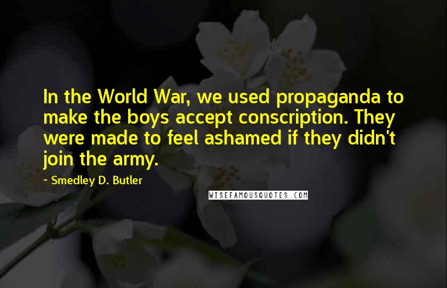Smedley D. Butler Quotes: In the World War, we used propaganda to make the boys accept conscription. They were made to feel ashamed if they didn't join the army.