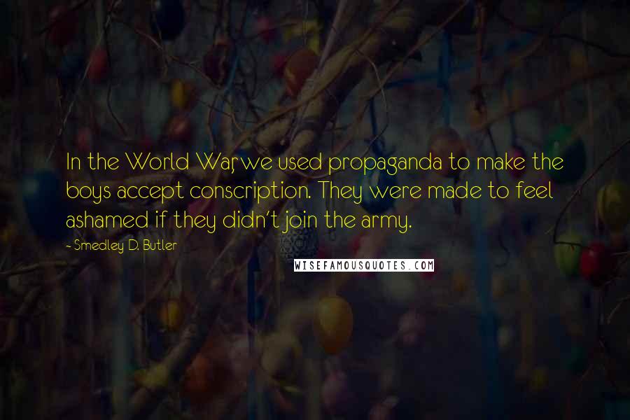 Smedley D. Butler Quotes: In the World War, we used propaganda to make the boys accept conscription. They were made to feel ashamed if they didn't join the army.