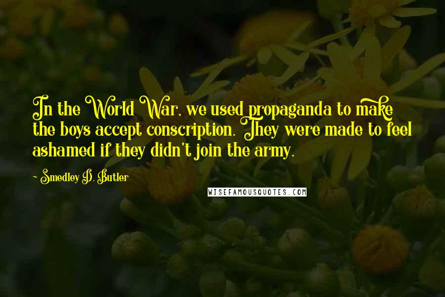 Smedley D. Butler Quotes: In the World War, we used propaganda to make the boys accept conscription. They were made to feel ashamed if they didn't join the army.