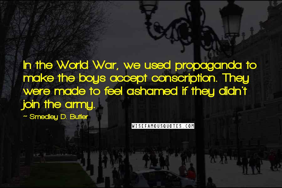 Smedley D. Butler Quotes: In the World War, we used propaganda to make the boys accept conscription. They were made to feel ashamed if they didn't join the army.