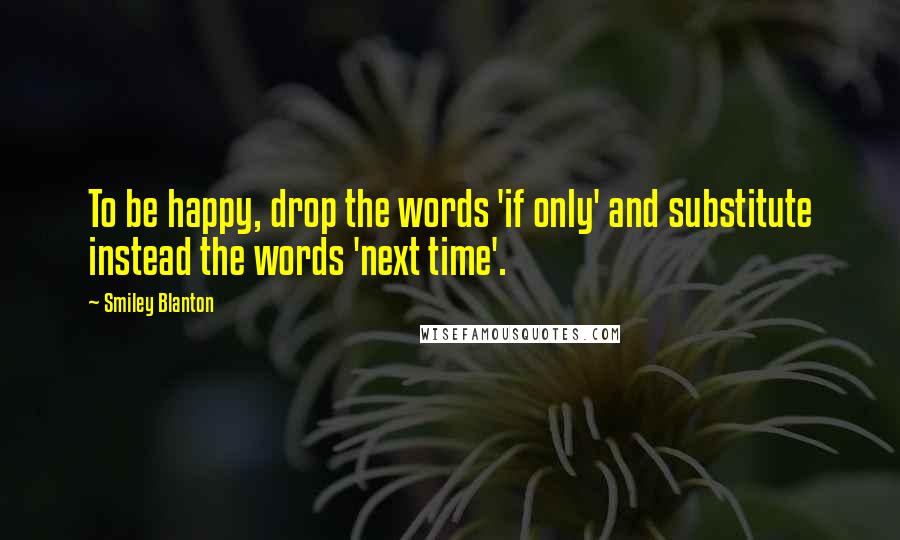 Smiley Blanton Quotes: To be happy, drop the words 'if only' and substitute instead the words 'next time'.