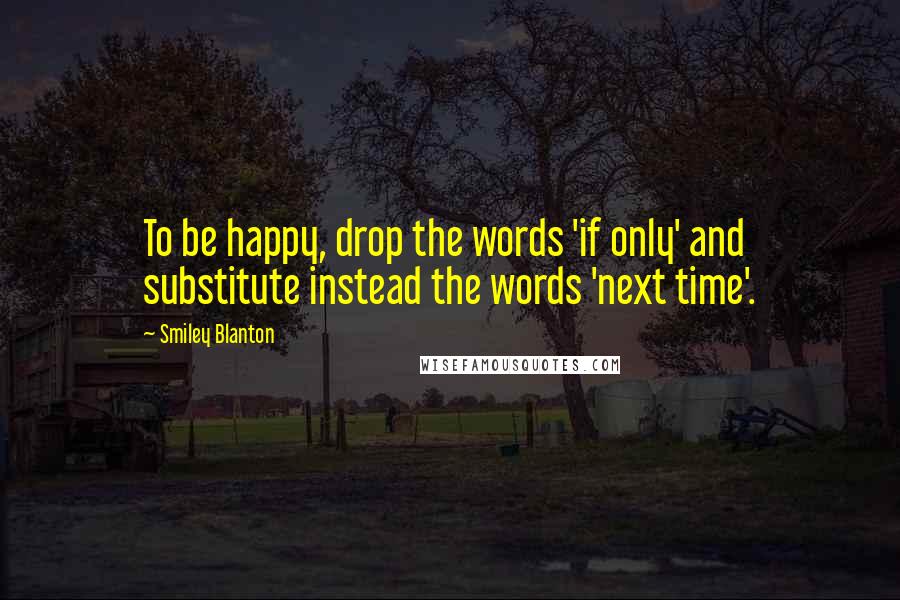 Smiley Blanton Quotes: To be happy, drop the words 'if only' and substitute instead the words 'next time'.