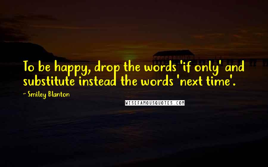 Smiley Blanton Quotes: To be happy, drop the words 'if only' and substitute instead the words 'next time'.