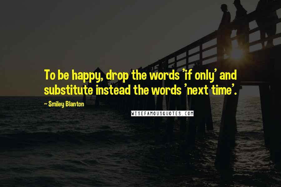 Smiley Blanton Quotes: To be happy, drop the words 'if only' and substitute instead the words 'next time'.