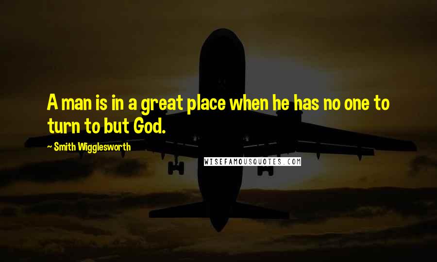 Smith Wigglesworth Quotes: A man is in a great place when he has no one to turn to but God.