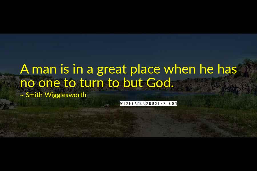 Smith Wigglesworth Quotes: A man is in a great place when he has no one to turn to but God.