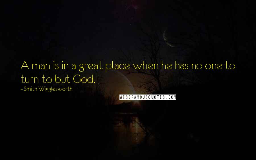 Smith Wigglesworth Quotes: A man is in a great place when he has no one to turn to but God.