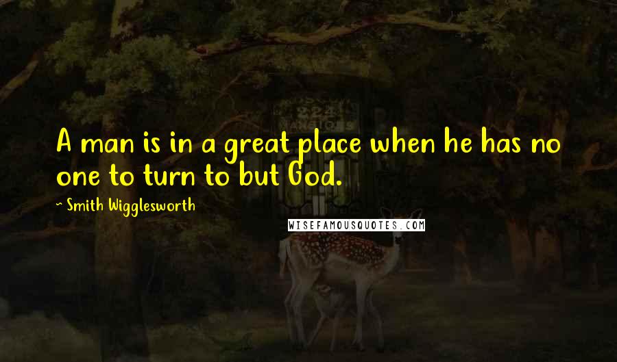 Smith Wigglesworth Quotes: A man is in a great place when he has no one to turn to but God.