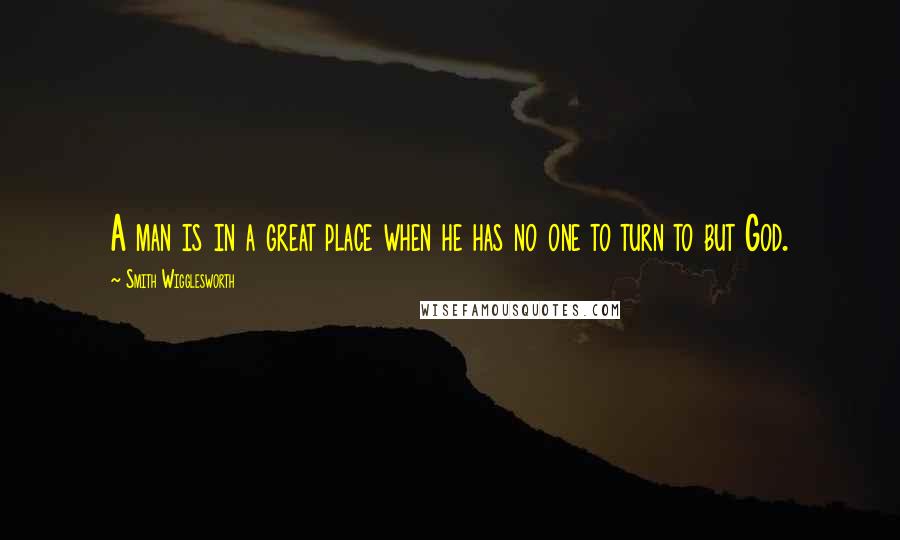 Smith Wigglesworth Quotes: A man is in a great place when he has no one to turn to but God.