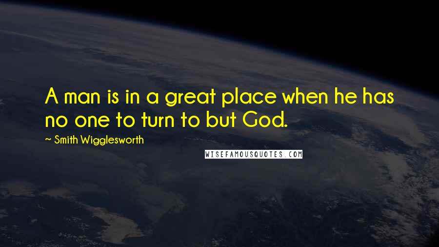 Smith Wigglesworth Quotes: A man is in a great place when he has no one to turn to but God.