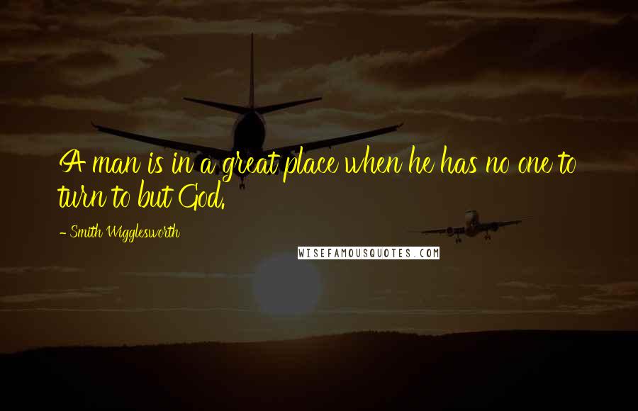 Smith Wigglesworth Quotes: A man is in a great place when he has no one to turn to but God.