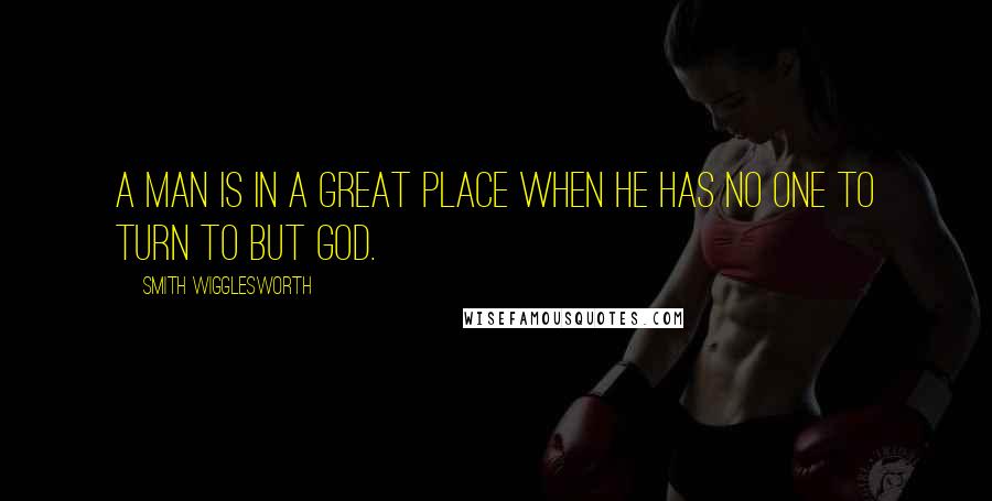 Smith Wigglesworth Quotes: A man is in a great place when he has no one to turn to but God.