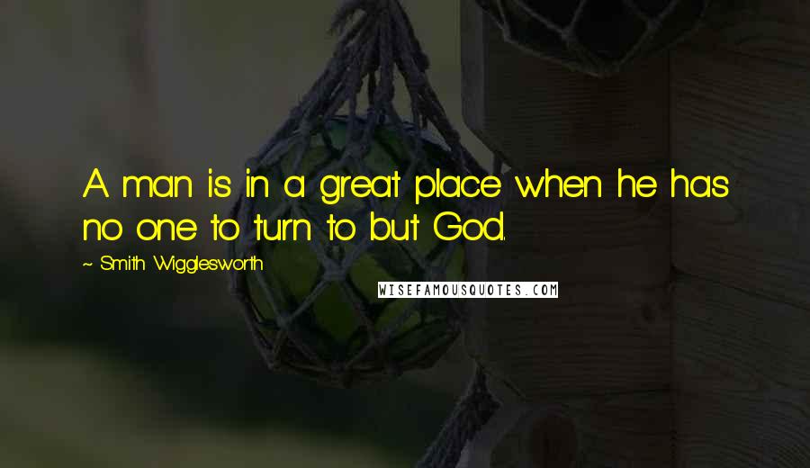 Smith Wigglesworth Quotes: A man is in a great place when he has no one to turn to but God.